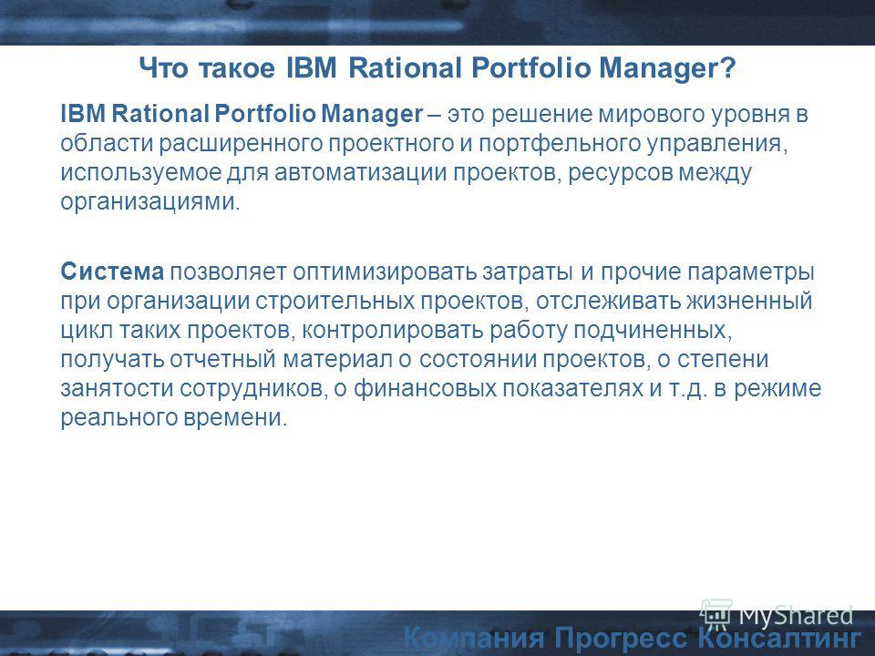 Компания Прогресс Консалтинг Что такое IBM Rational Portfolio Manager? IBM Rational Portfolio Manager – это решение мирового уровня в области расширенного проектного и портфельного управления, используемое для автоматизации проектов, ресурсов между о