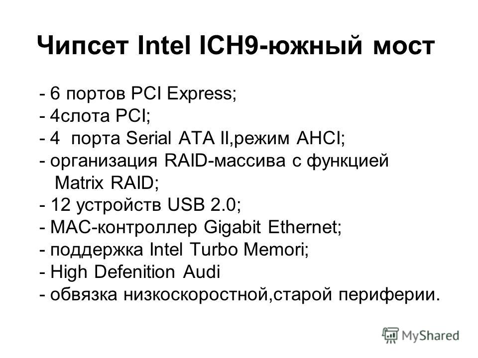 Чипсет Intel ICH9-южный мост - 6 портов PCI Express; - 4слота PCI; - 4 порта Serial ATA II,режим AHCI; - организация RAID-массива с функцией Matrix RAID; - 12 устройств USB 2.0; - MAC-контроллер Gigabit Ethernet; - поддержка Intel Turbo Memori; - Hig