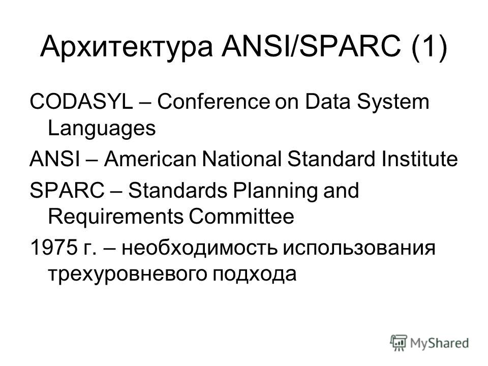 Архитектура ANSI/SPARC (1) CODASYL – Conference on Data System Languages ANSI – American National Standard Institute SPARC – Standards Planning and Requirements Committee 1975 г. – необходимость использования трехуровневого подхода