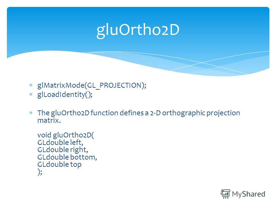 glMatrixMode(GL_PROJECTION); glLoadIdentity(); The gluOrtho2D function defines a 2-D orthographic projection matrix. void gluOrtho2D( GLdouble left, GLdouble right, GLdouble bottom, GLdouble top ); gluOrtho2D