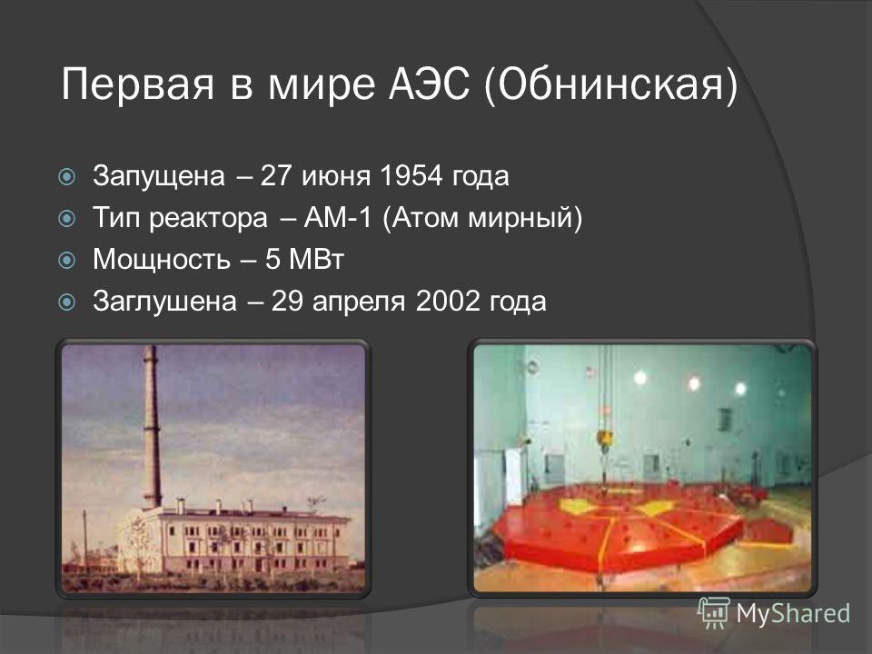 Первая в мире АЭС (Обнинская) Запущена – 27 июня 1954 года Тип реактора – АМ-1 (Атом мирный) Мощность – 5 МВт Заглушена – 29 апреля 2002 года