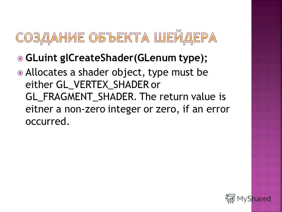GLuint glCreateShader(GLenum type); Allocates a shader object, type must be either GL_VERTEX_SHADER or GL_FRAGMENT_SHADER. The return value is eitner a non-zero integer or zero, if an error occurred.