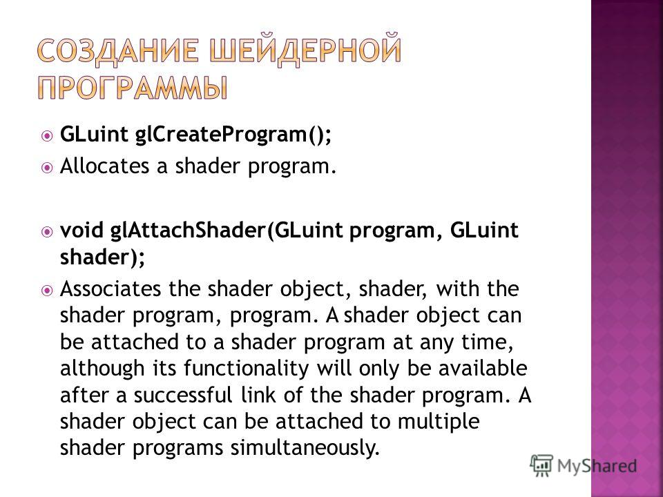 GLuint glCreateProgram(); Allocates a shader program. void glAttachShader(GLuint program, GLuint shader); Associates the shader object, shader, with the shader program, program. A shader object can be attached to a shader program at any time, althoug