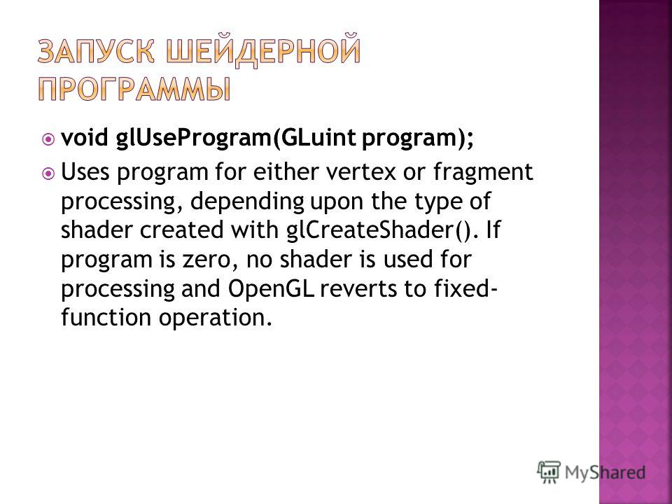 void glUseProgram(GLuint program); Uses program for either vertex or fragment processing, depending upon the type of shader created with glCreateShader(). If program is zero, no shader is used for processing and OpenGL reverts to fixed- function oper