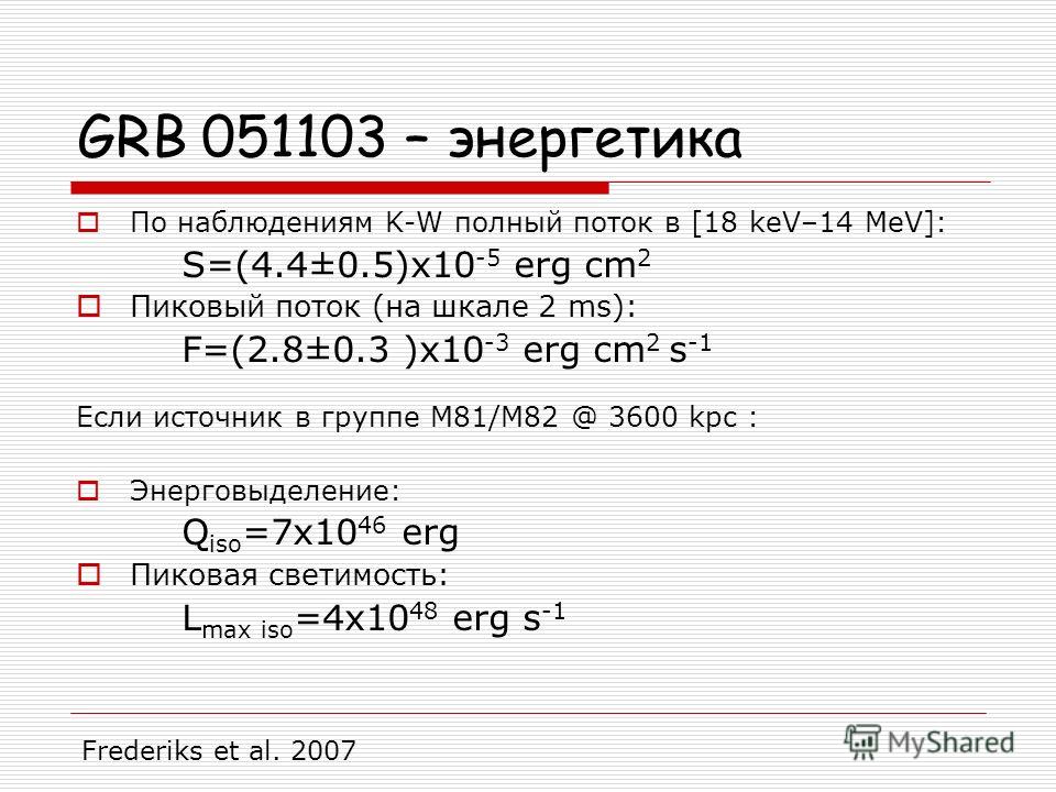 GRB 051103 – энергетика По наблюдениям K-W полный поток в [18 keV–14 MeV]: S=(4.4±0.5)x10 -5 erg cm 2 Пиковый поток (на шкале 2 ms): F=(2.8±0.3 )x10 -3 erg cm 2 s -1 Если источник в группе M81/M82 @ 3600 kpc : Энерговыделение: Q iso =7x10 46 erg Пико