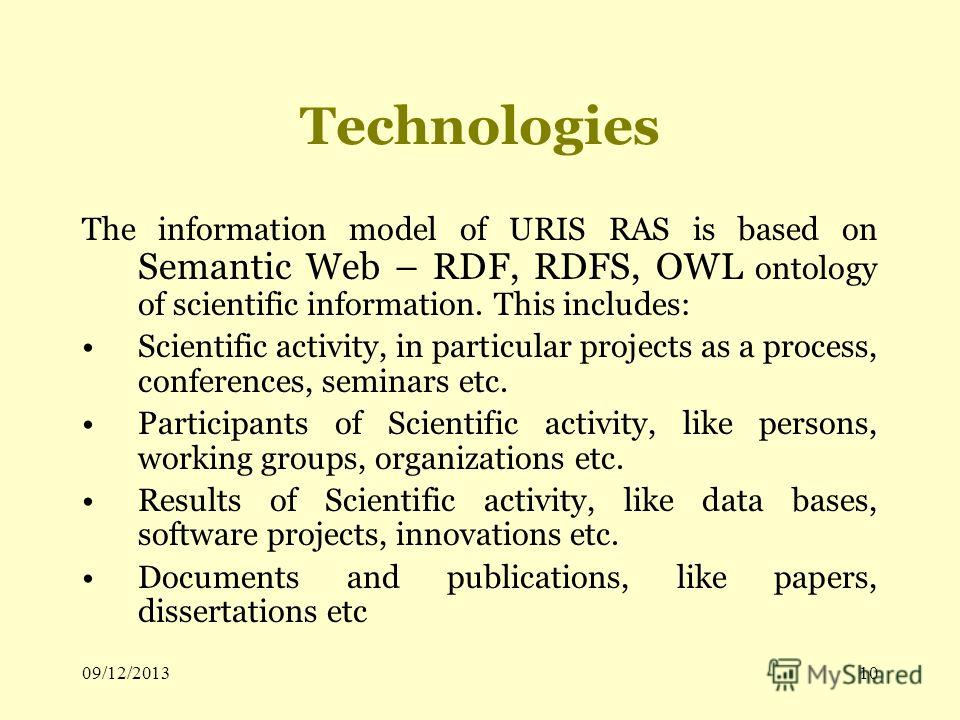 09/12/201310 Technologies The information model of URIS RAS is based on Semantic Web – RDF, RDFS, OWL ontology of scientific information. This includes: Scientific activity, in particular projects as a process, conferences, seminars etc. Participants