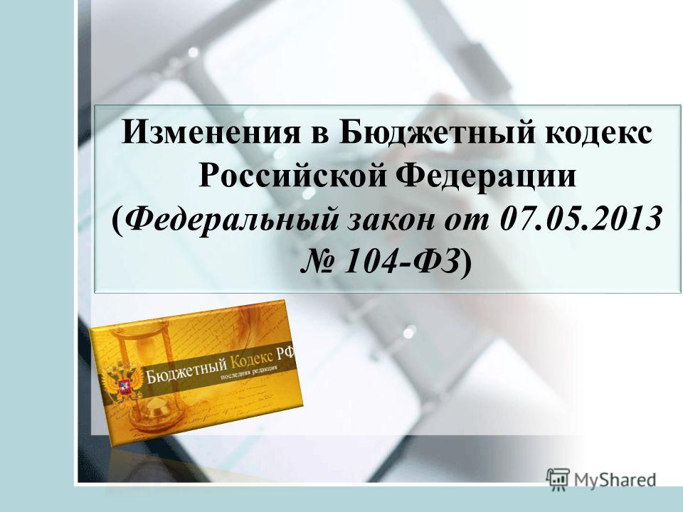 Изменения в Бюджетный кодекс Российской Федерации (Федеральный закон от 07.05.2013 104-ФЗ)