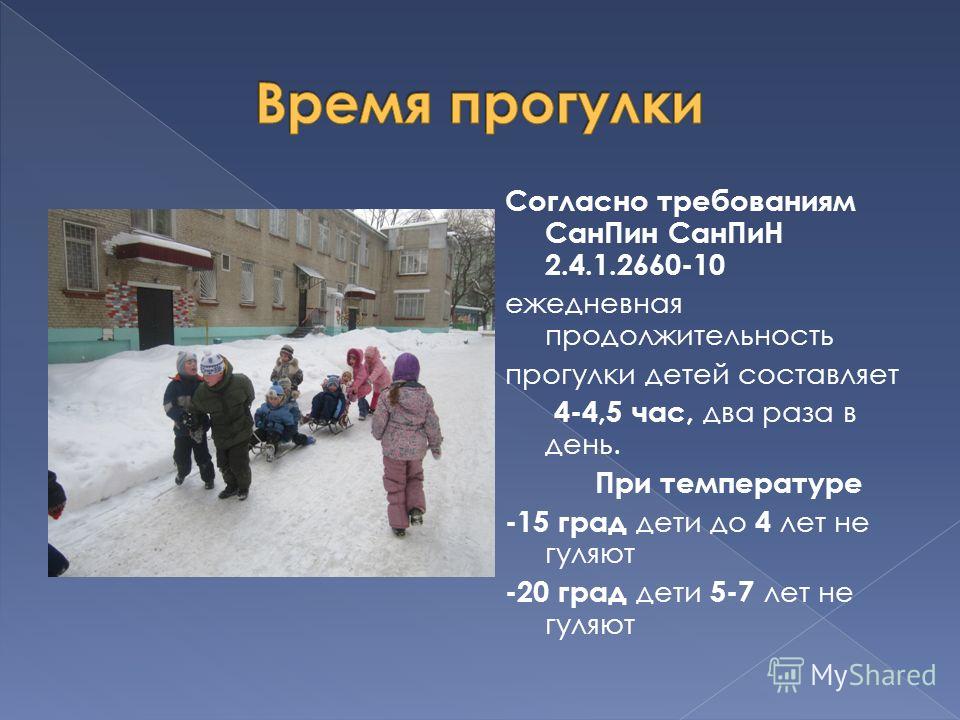 Согласно требованиям СанПин СанПиН 2.4.1.2660-10 ежедневная продолжительность прогулки детей составляет 4-4,5 час, два раза в день. При температуре -15 град дети до 4 лет не гуляют -20 град дети 5-7 лет не гуляют