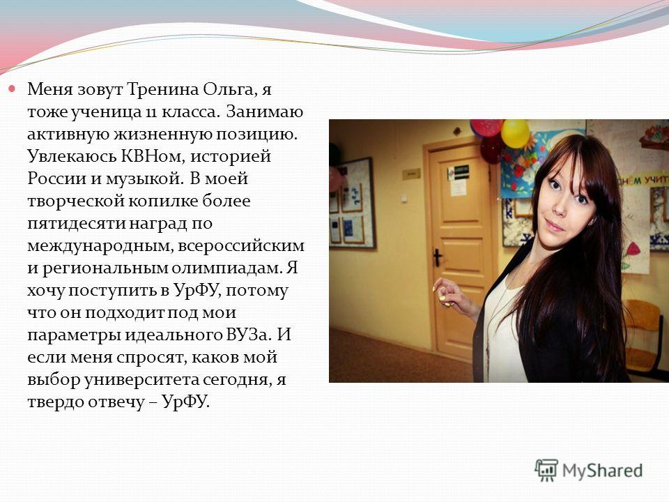 Меня зовут Тренина Ольга, я тоже ученица 11 класса. Занимаю активную жизненную позицию. Увлекаюсь КВНом, историей России и музыкой. В моей творческой копилке более пятидесяти наград по международным, всероссийским и региональным олимпиадам. Я хочу по