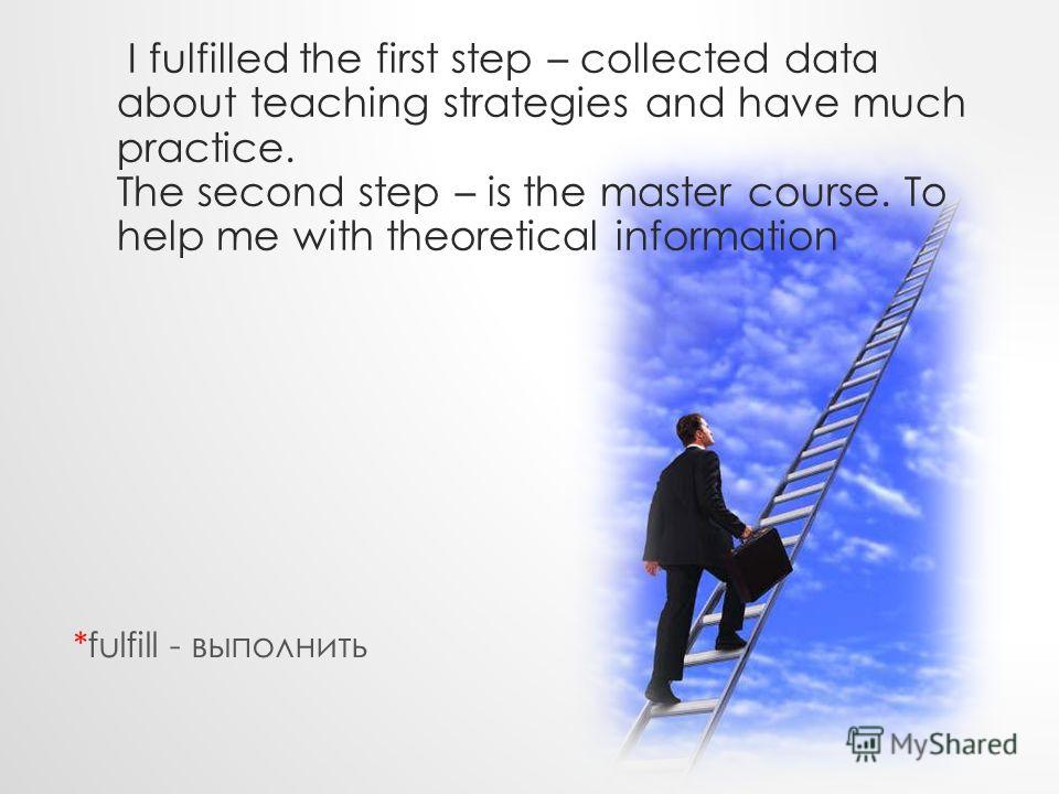 I fulfilled the first step – collected data about teaching strategies and have much practice. The second step – is the master course. To help me with theoretical information *fulfill - выполнить