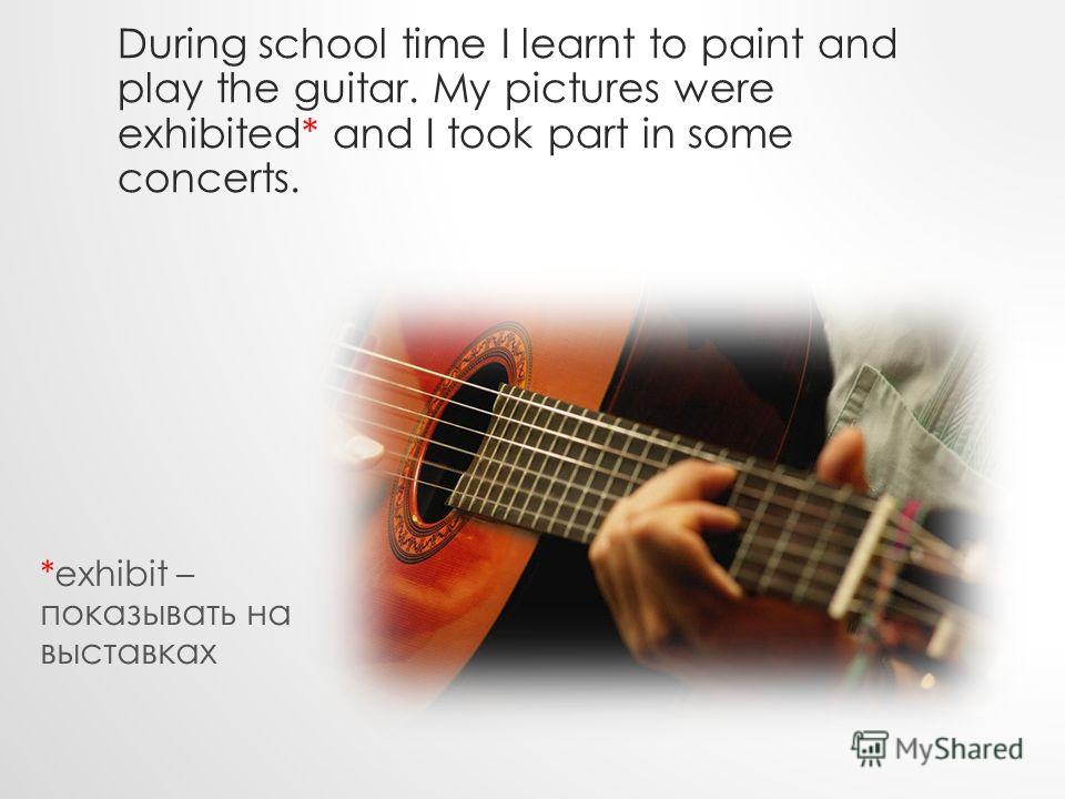 During school time I learnt to paint and play the guitar. My pictures were exhibited* and I took part in some concerts. *exhibit – показывать на выставках
