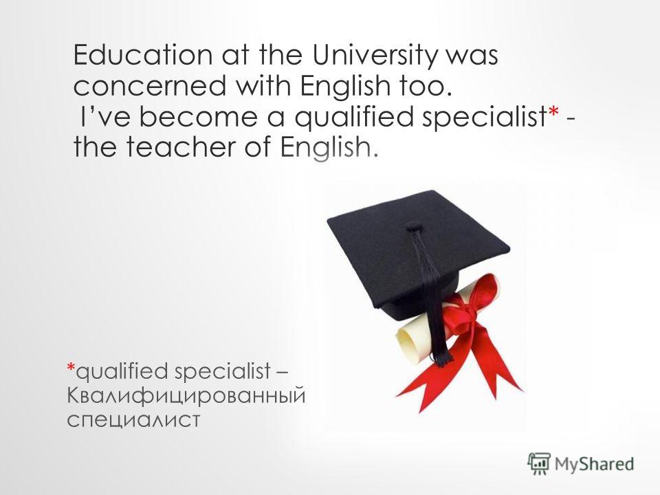 Education at the University was concerned with English too. Ive become a qualified specialist* - the teacher of English. *qualified specialist – Квалифицированный специалист