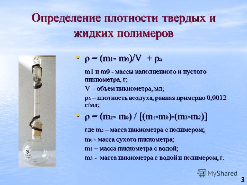 3 Определение плотности твердых и жидких полимеров ρ = (m 1 - m 0 )/V + ρ a ρ = (m 1 - m 0 )/V + ρ a m1 и m0 - массы наполненного и пустого пикнометра, г; V – объем пикнометра, мл; ρ a – плотность воздуха, равная примерно 0,0012 г/мл; ρ = (m 2 - m 0 