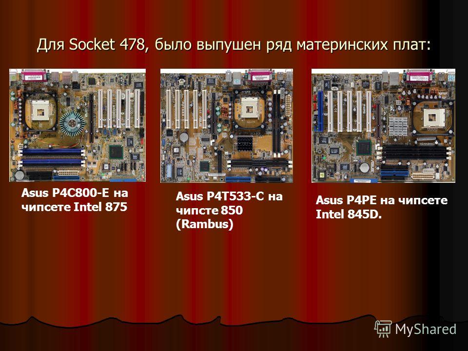 Для Socket 478, было выпушен ряд материнских плат: Asus P4C800-E на чипсете Intel 875 Asus P4T533-C на чипсте 850 (Rambus) Asus P4PE на чипсете Intel 845D.