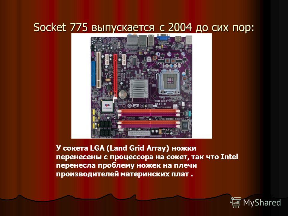 Socket 775 выпускается с 2004 до сих пор: У сокета LGA (Land Grid Array) ножки перенесены с процессора на сокет, так что Intel перенесла проблему ножек на плечи производителей материнских плат.