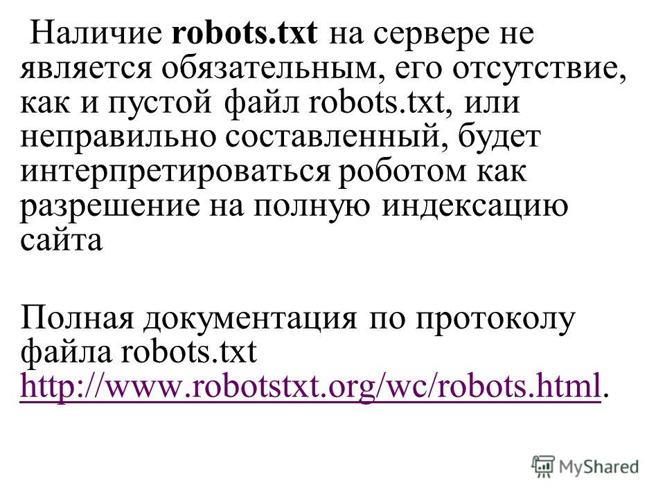 Наличие robots.txt на сервере не является обязательным, его отсутствие, как и пустой файл robots.txt, или неправильно составленный, будет интерпретироваться роботом как разрешение на полную индексацию сайта Полная документация по протоколу файла robo