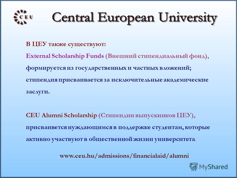 В ЦЕУ также существуют: External Scholarship Funds (Внешний стипендиальный фонд), формируется из государственных и частных вложений; стипендия присваивается за исключительные академические заслуги. CEU Alumni Scholarship (Стипендии выпускников ЦЕУ), 