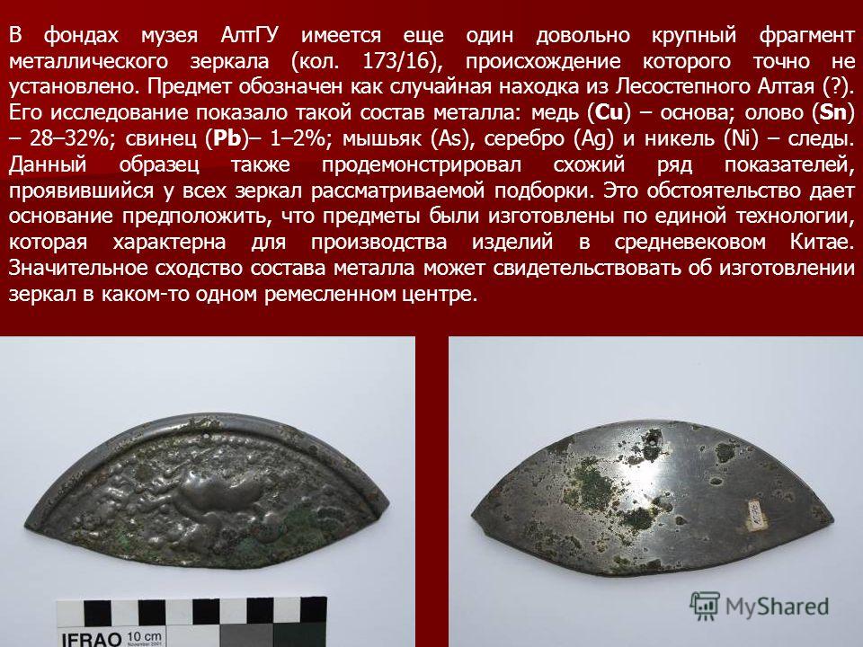 В фондах музея АлтГУ имеется еще один довольно крупный фрагмент металлического зеркала (кол. 173/16), происхождение которого точно не установлено. Предмет обозначен как случайная находка из Лесостепного Алтая (?). Его исследование показало такой сост