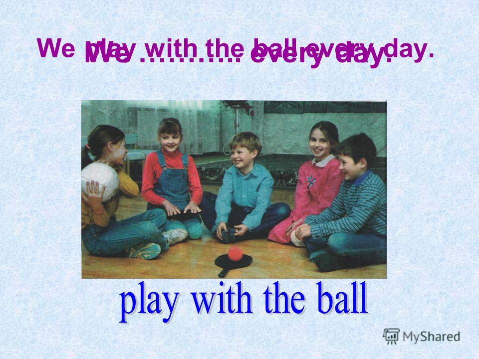 We ……….. every day. We play with the ball every day.