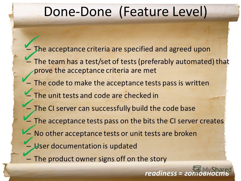 Done-Done (Feature Level) – The acceptance criteria are specified and agreed upon – The team has a test/set of tests (preferably automated) that prove the acceptance criteria are met – The code to make the acceptance tests pass is written – The unit 