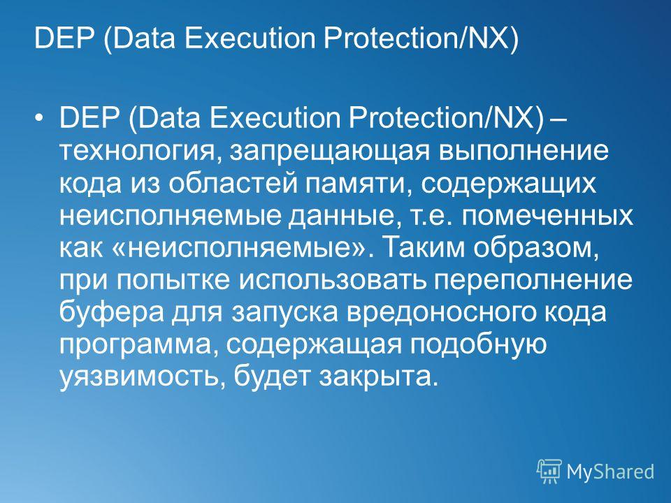 DEP (Data Execution Protection/NX) DEP (Data Execution Protection/NX) – технология, запрещающая выполнение кода из областей памяти, содержащих неисполняемые данные, т.е. помеченных как «неисполняемые». Таким образом, при попытке использовать переполн