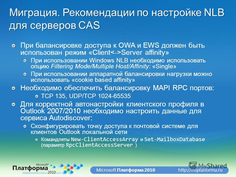 http://msplatforma.ruMicrosoft Платформа 2010 Миграция. Рекомендации по настройке NLB для серверов CAS При балансировке доступа к OWA и EWS должен быть использован режим «Client Server affinity» При использовании Windows NLB необходимо использовать о