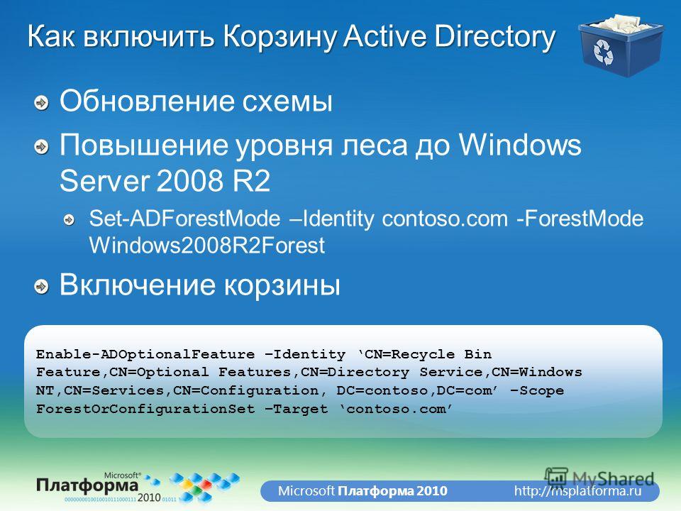 http://msplatforma.ruMicrosoft Платформа 2010 Как включить Корзину Active Directory Обновление схемы Повышение уровня леса до Windows Server 2008 R2 Set-ADForestMode –Identity contoso.com -ForestMode Windows2008R2Forest Включение корзины Enable-ADOpt