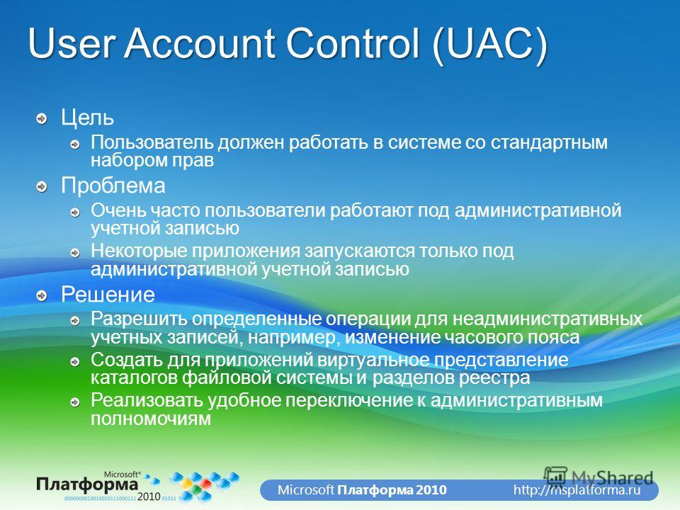 http://msplatforma.ruMicrosoft Платформа 2010 User Account Control (UAC) Цель Пользователь должен работать в системе со стандартным набором прав Проблема Очень часто пользователи работают под административной учетной записью Некоторые приложения запу