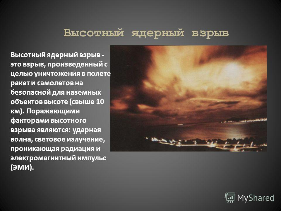 Высотный ядерный взрыв Высотный ядерный взрыв - это взрыв, произведенный с целью уничтожения в полете ракет и самолетов на безопасной для наземных объектов высоте (свыше 10 км). Поражающими факторами высотного взрыва являются: ударная волна, световое