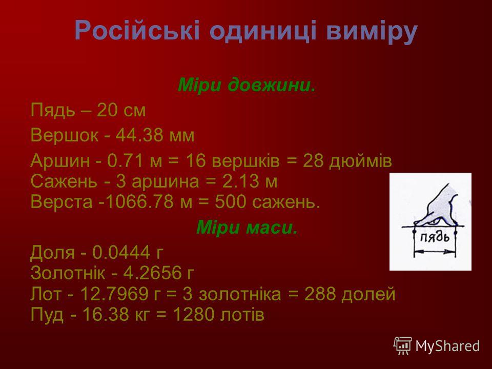Російські одиниці виміру Міри довжини. Пядь – 20 см Вершок - 44.38 мм Аршин - 0.71 м = 16 вершків = 28 дюймів Сажень - 3 аршина = 2.13 м Верста -1066.78 м = 500 сажень. Міри маси. Доля - 0.0444 г Золотнік - 4.2656 г Лот - 12.7969 г = 3 золотніка = 28