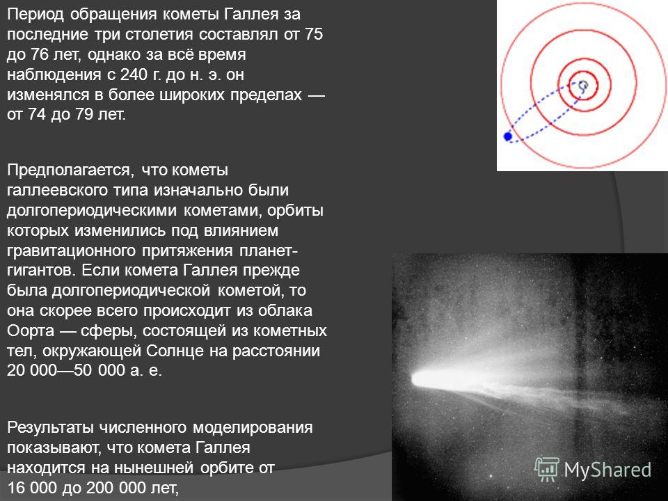 Период обращения кометы Галлея за последние три столетия составлял от 75 до 76 лет, однако за всё время наблюдения с 240 г. до н. э. он изменялся в более широких пределах от 74 до 79 лет. Предполагается, что кометы галлеевского типа изначально были д