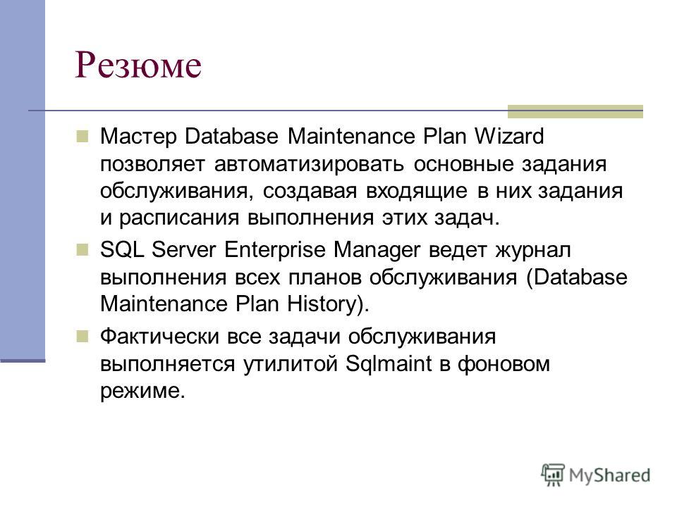 Резюме Мастер Database Maintenance Plan Wizard позволяет автоматизировать основные задания обслуживания, создавая входящие в них задания и расписания выполнения этих задач. SQL Server Enterprise Manager ведет журнал выполнения всех планов обслуживани