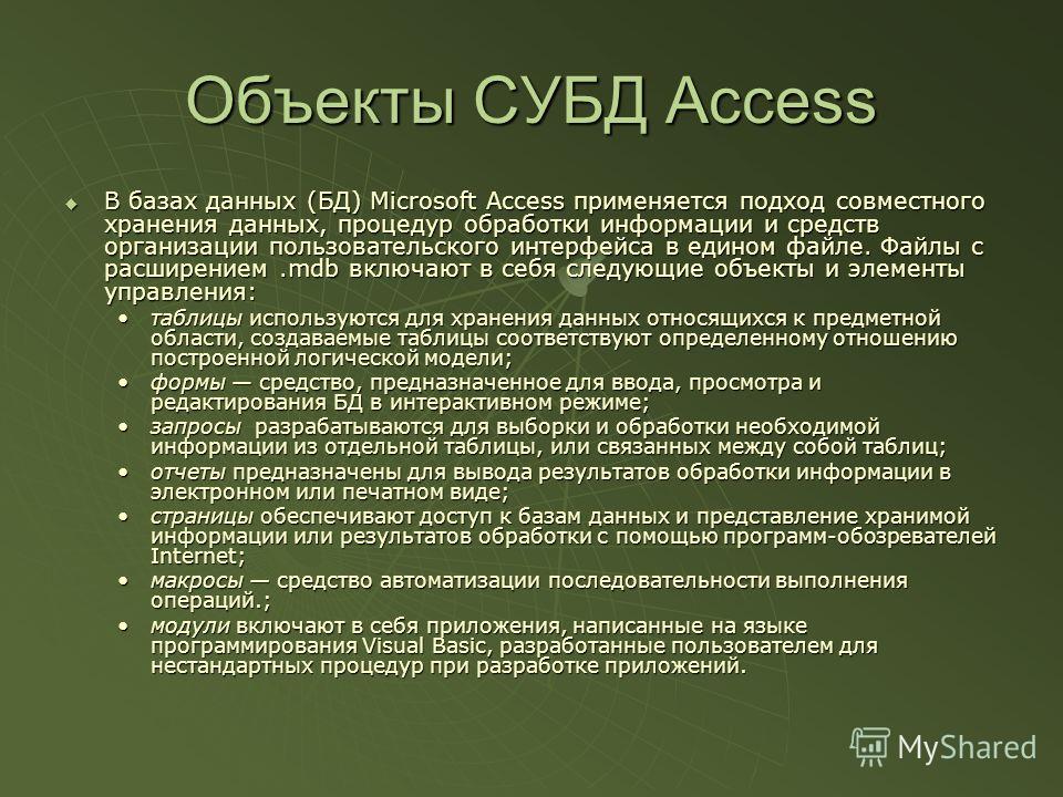 Объекты СУБД Access В базах данных (БД) Microsoft Access применяется подход совместного хранения данных, процедур обработки информации и средств организации пользовательского интерфейса в едином файле. Файлы с расширением.mdb включают в себя следующи
