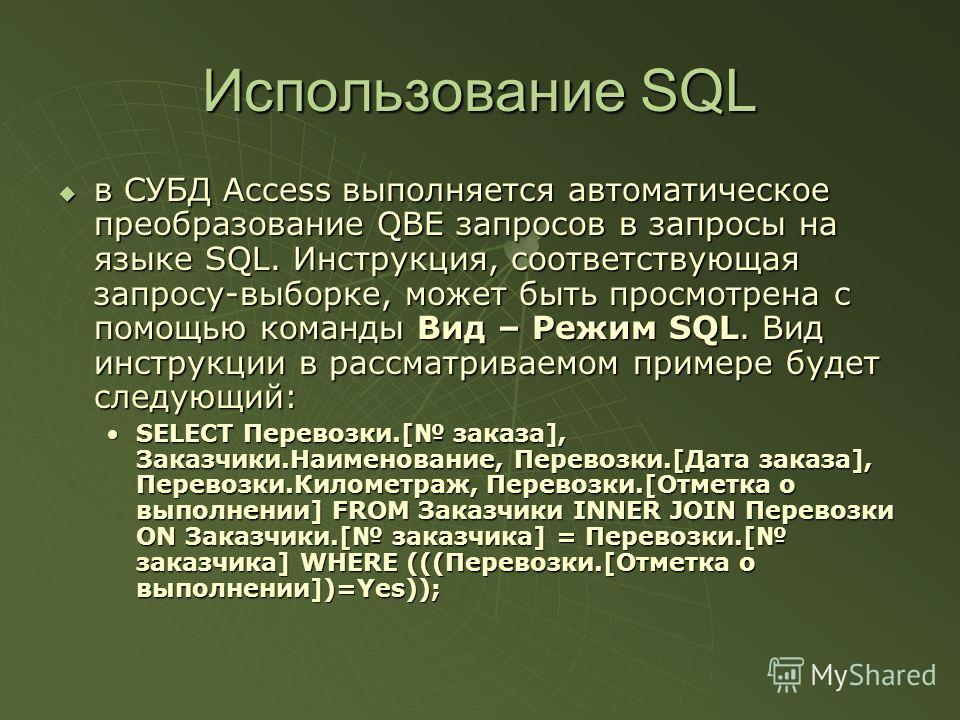 Использование SQL в СУБД Access выполняется автоматическое преобразование QBE запросов в запросы на языке SQL. Инструкция, соответствующая запросу-выборке, может быть просмотрена с помощью команды Вид – Режим SQL. Вид инструкции в рассматриваемом при
