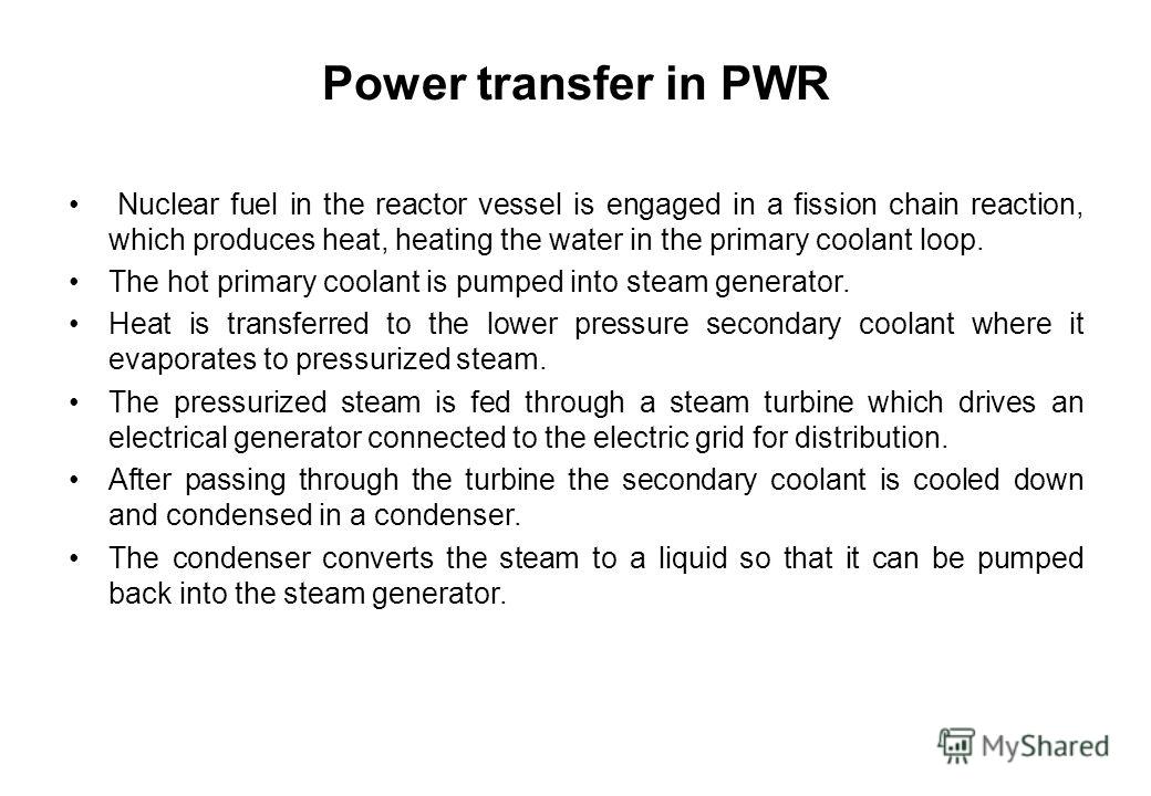 Power transfer in PWR Nuclear fuel in the reactor vessel is engaged in a fission chain reaction, which produces heat, heating the water in the primary coolant loop. The hot primary coolant is pumped into steam generator. Heat is transferred to the lo