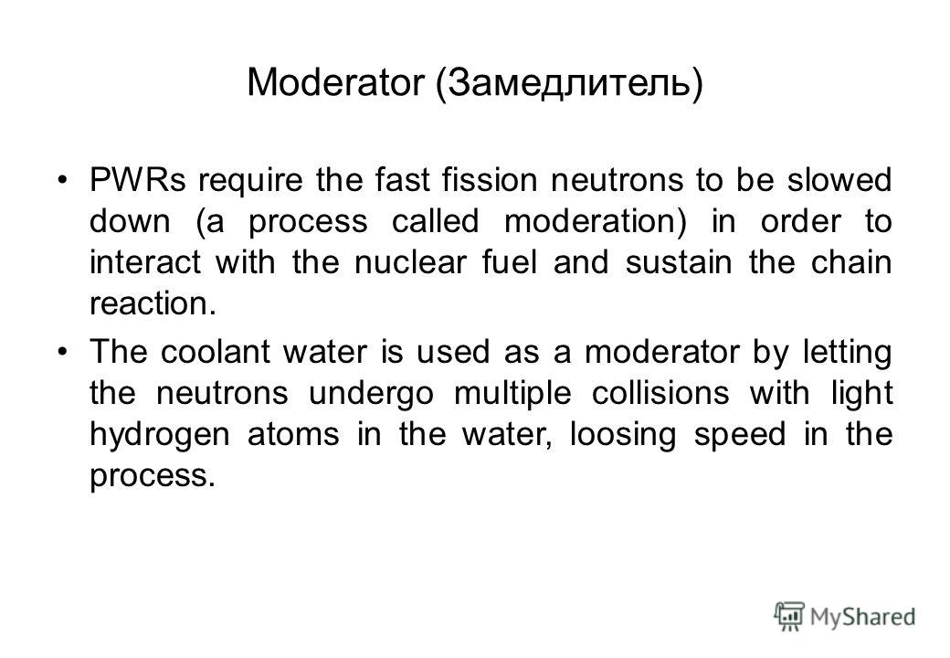 Moderator (Замедлитель) PWRs require the fast fission neutrons to be slowed down (a process called moderation) in order to interact with the nuclear fuel and sustain the chain reaction. The coolant water is used as a moderator by letting the neutrons