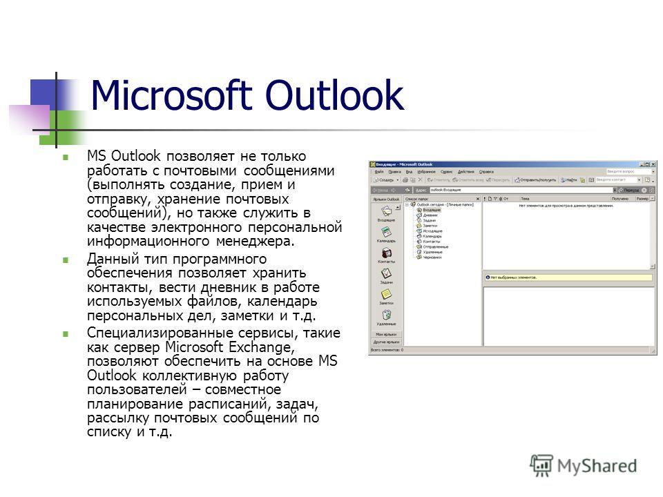 Microsoft Outlook MS Outlook позволяет не только работать с почтовыми сообщениями (выполнять создание, прием и отправку, хранение почтовых сообщений), но также служить в качестве электронного персональной информационного менеджера. Данный тип програм