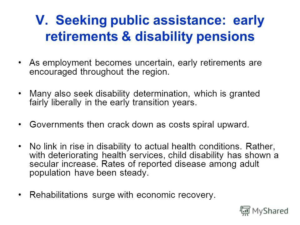 V. Seeking public assistance: early retirements & disability pensions As employment becomes uncertain, early retirements are encouraged throughout the region. Many also seek disability determination, which is granted fairly liberally in the early tra