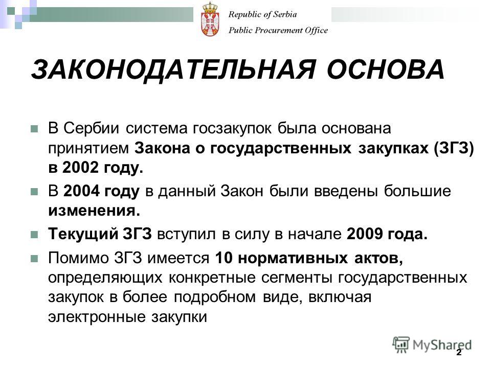ЗАКОНОДАТЕЛЬНАЯ ОСНОВА В Сербии система госзакупок была основана принятием Закона о государственных закупках (ЗГЗ) в 2002 году. В 2004 году в данный Закон были введены большие изменения. Текущий ЗГЗ вступил в силу в начале 2009 года. Помимо ЗГЗ имеет