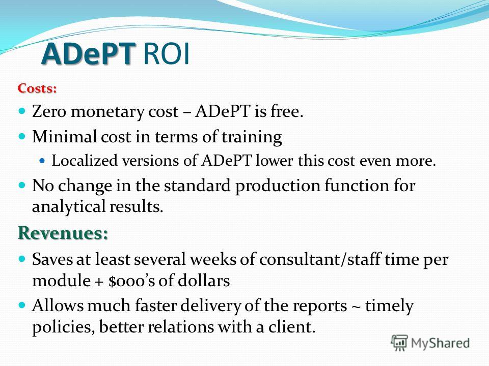 ADePT ADePT ROI Costs: Zero monetary cost – ADePT is free. Minimal cost in terms of training Localized versions of ADePT lower this cost even more. No change in the standard production function for analytical results.Revenues: Saves at least several 