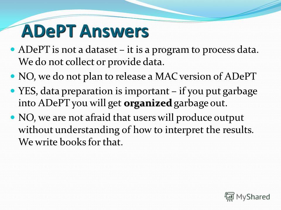 ADePT Answers ADePT is not a dataset – it is a program to process data. We do not collect or provide data. NO, we do not plan to release a MAC version of ADePT organized YES, data preparation is important – if you put garbage into ADePT you will get 