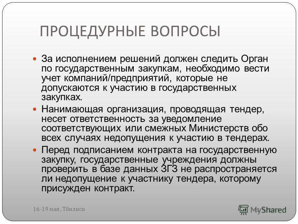 ПРОЦЕДУРНЫЕ ВОПРОСЫ 12/9/2013 16-19 мая, Тбилиси За исполнением решений должен следить Орган по государственным закупкам, необходимо вести учет компаний/предприятий, которые не допускаются к участию в государственных закупках. Нанимающая организация,