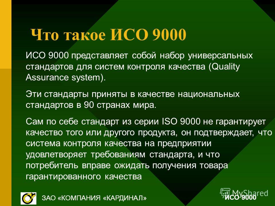Что такое ИСО 9000 ИСО 9000 представляет собой набор универсальных стандартов для систем контроля качества (Quality Assurance system). Эти стандарты приняты в качестве национальных стандартов в 90 странах мира. Сам по себе стандарт из серии ISO 9000 