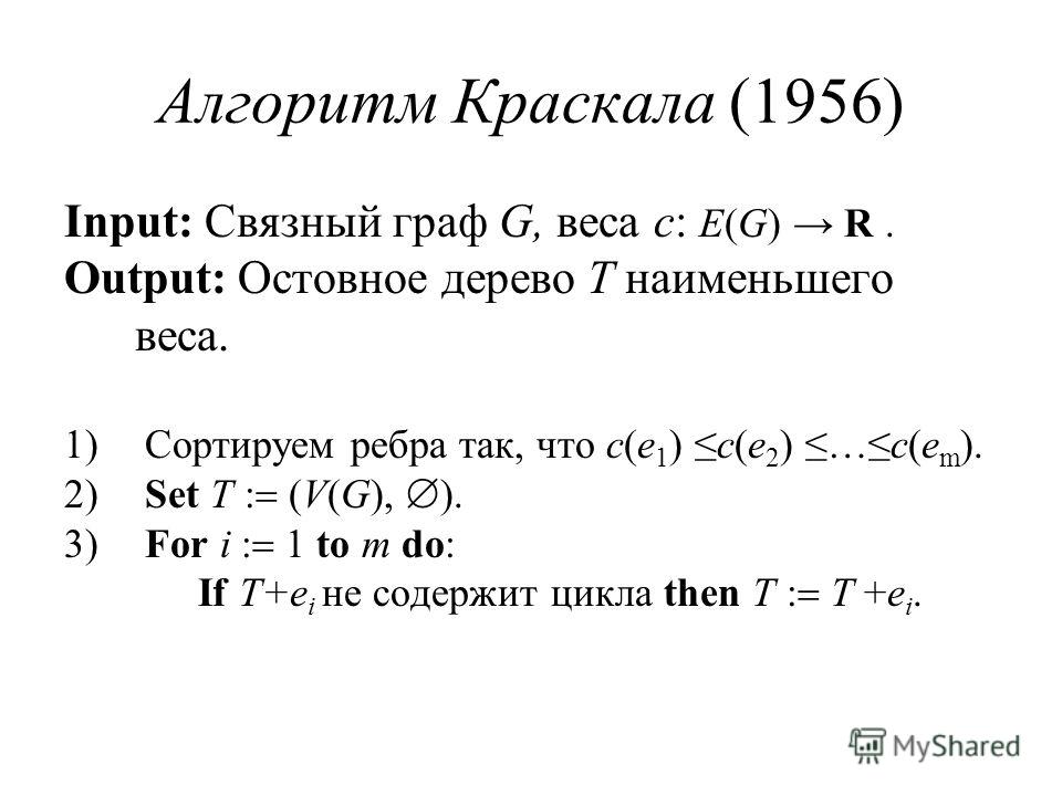 Алгоритм Краскала (1956) Input: Связный граф G, веса c: E(G) R. Output: Остовное дерево T наименьшего веса. 1) Сортируем ребра так, что c(e 1 ) c(e 2 ) …c(e m ). 2) Set T (V(G), ). 3) For i 1 to m do: If T+e i не содержит цикла then T T +e i.