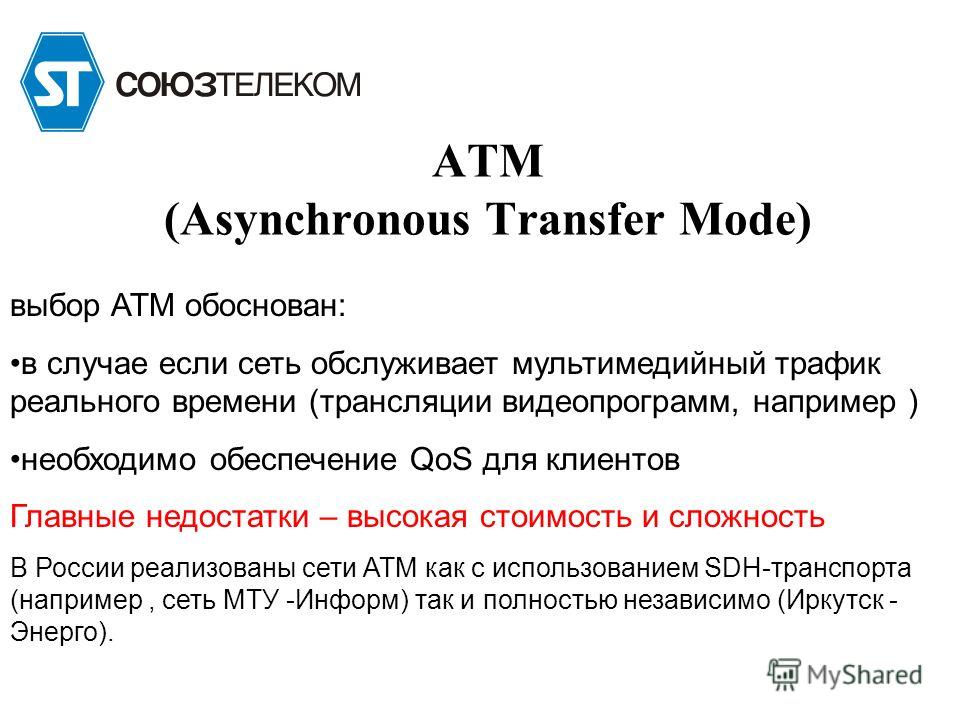 ATM (Asynchronous Transfer Mode) выбор ATM обоснован: в случае если сеть обслуживает мультимедийный трафик реального времени (трансляции видеопрограмм, например ) необходимо обеспечение QoS для клиентов Главные недостатки – высокая стоимость и сложно