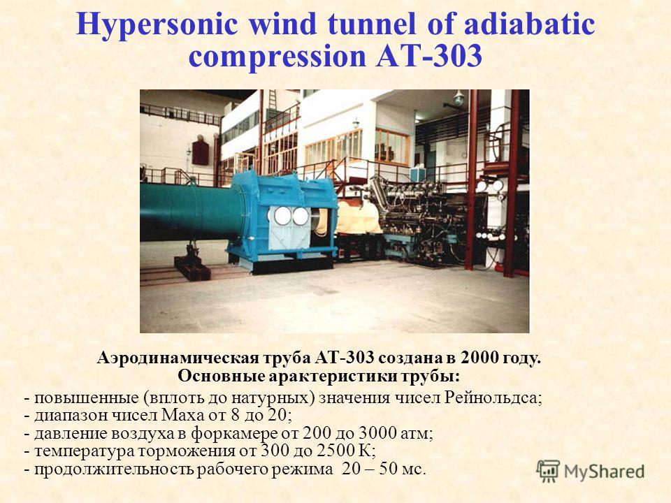 Hypersonic wind tunnel of adiabatic compression АТ-303 Аэродинамическая труба АТ-303 создана в 2000 году. Основные арактеристики трубы: - повышенные (вплоть до натурных) значения чисел Рейнольдса; - диапазон чисел Маха от 8 до 20; - давление воздуха 