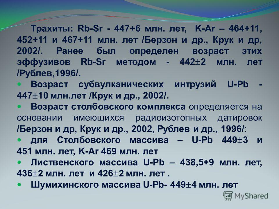 Трахиты: Rb-Sr - 447+6 млн. лет, K-Ar – 464+11, 452+11 и 467+11 млн. лет /Берзон и др., Крук и др, 2002/. Ранее был определен возраст этих эффузивов Rb-Sr методом - 442 2 млн. лет /Рублев,1996/. Возраст субвулканических интрузий U-Pb - 447 10 млн.лет