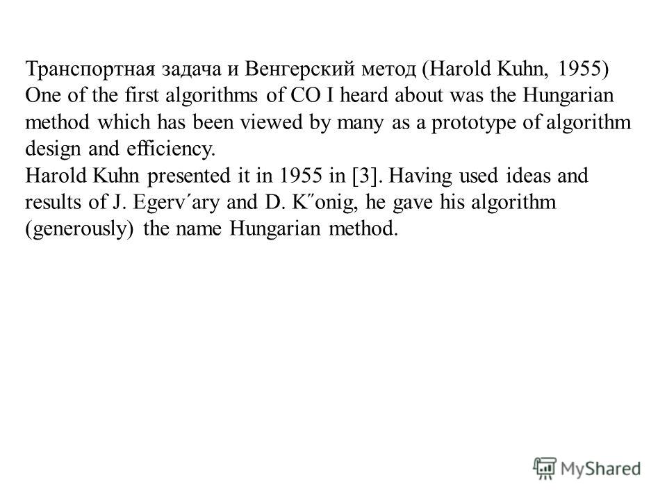 Транспортная задача и Венгерский метод (Harold Kuhn, 1955) One of the first algorithms of CO I heard about was the Hungarian method which has been viewed by many as a prototype of algorithm design and efficiency. Harold Kuhn presented it in 1955 in [