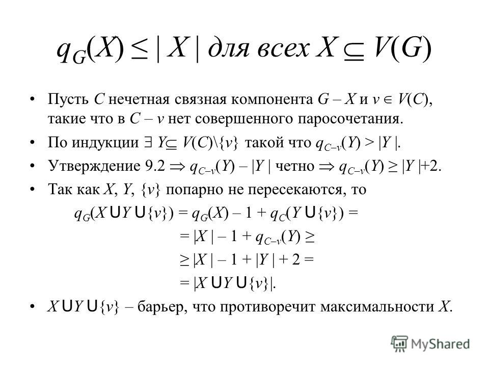 q G (X) | X | для всех X V(G) Пусть C нечетная связная компонента G – X и v V(C), такие что в C – v нет совершенного паросочетания. По индукции Y V(C)\{v} такой что q C–v (Y) > |Y |. Утверждение 9.2 q C–v (Y) – |Y | четно q C–v (Y) |Y |+2. Так как X,
