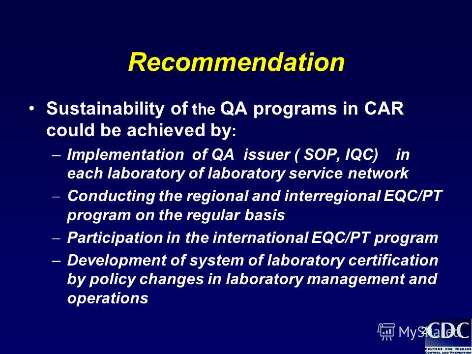 29 Recommendation Sustainability of the QA programs in CAR could be achieved by : –Implementation of QA issuer ( SOP, IQC) in each laboratory of laboratory service network Conducting the regional and interregional EQC/PT program on the regular basis 